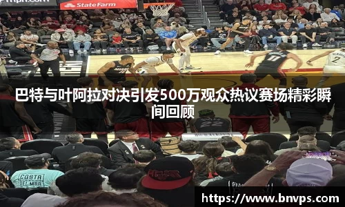 巴特与叶阿拉对决引发500万观众热议赛场精彩瞬间回顾